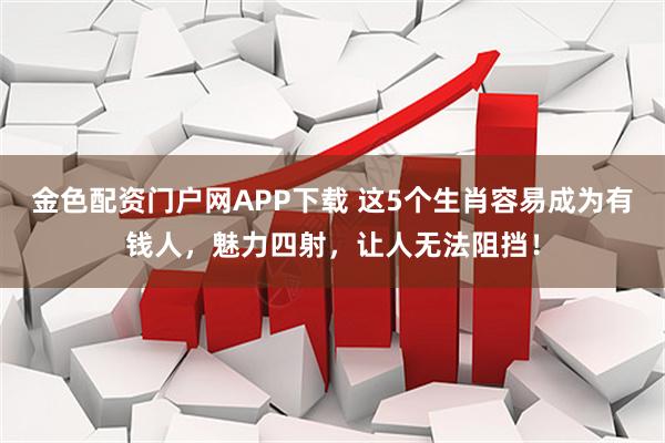 金色配资门户网APP下载 这5个生肖容易成为有钱人,魅力四射,让人无法阻挡!
