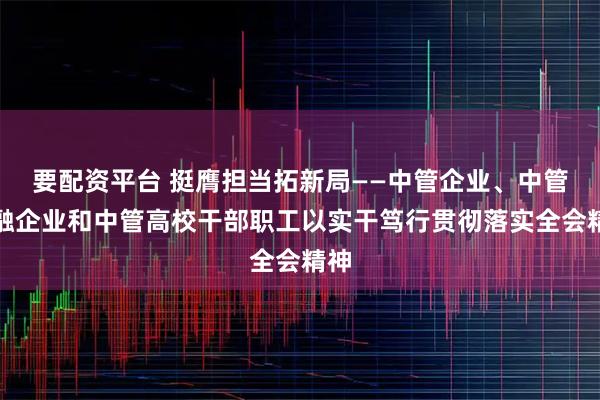 要配资平台 挺膺担当拓新局——中管企业、中管金融企业和中管高校干部职工以实干笃行贯彻落实全会精神