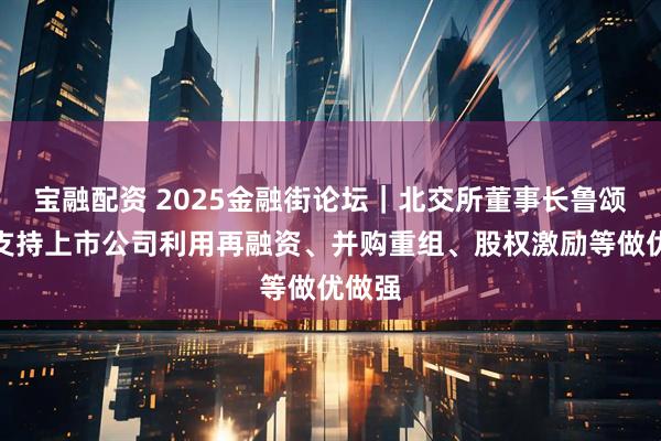 宝融配资 2025金融街论坛｜北交所董事长鲁颂宾：支持上市公司利用再融资、并购重组、股权激励等做优做强