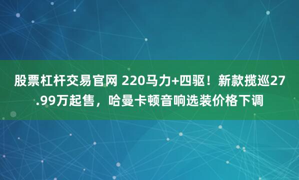 股票杠杆交易官网 220马力+四驱！新款揽巡27.99万起售，哈曼卡顿音响选装价格下调