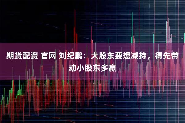 期货配资 官网 刘纪鹏:大股东要想减持,得先带动小股东多赢