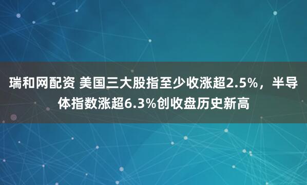 瑞和网配资 美国三大股指至少收涨超2.5%，半导体指数涨超6.3%创收盘历史新高