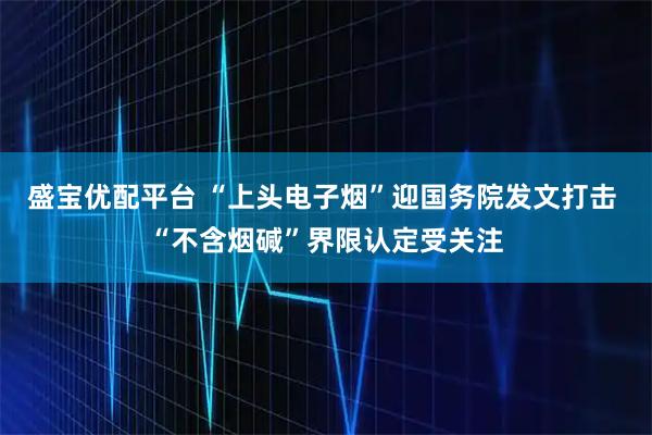 盛宝优配平台 “上头电子烟”迎国务院发文打击 “不含烟碱”界限认定受关注