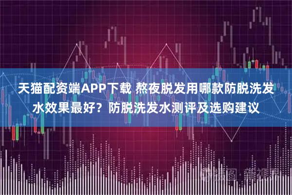 天猫配资端APP下载 熬夜脱发用哪款防脱洗发水效果最好？防脱洗发水测评及选购建议