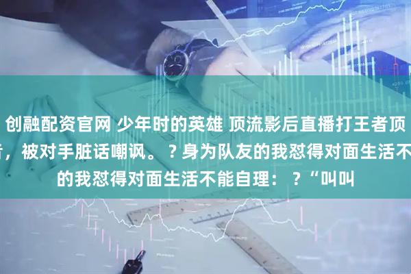 创融配资官网 少年时的英雄 顶流影后直播打王者顶流影后直播打王者，被对手脏话嘲讽。 ? 身为队友的我怼得对面生活不能自理： ? “叫叫