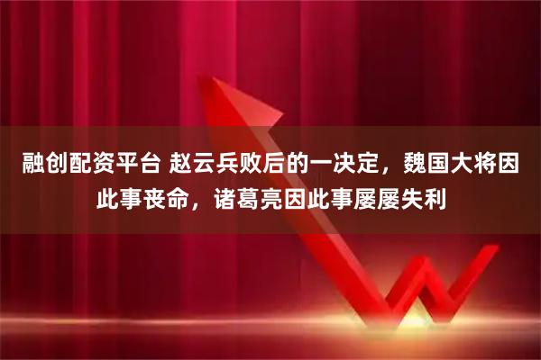 融创配资平台 赵云兵败后的一决定，魏国大将因此事丧命，诸葛亮因此事屡屡失利