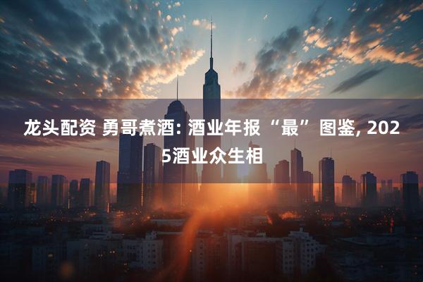 龙头配资 勇哥煮酒: 酒业年报 “最” 图鉴, 2025酒业众生相